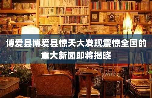 博爱县博爱县惊天大发现震惊全国的重大新闻即将揭晓