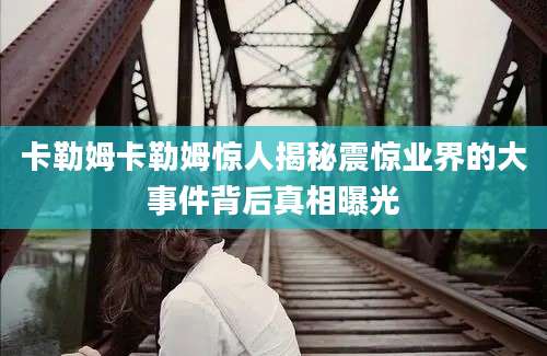 卡勒姆卡勒姆惊人揭秘震惊业界的大事件背后真相曝光