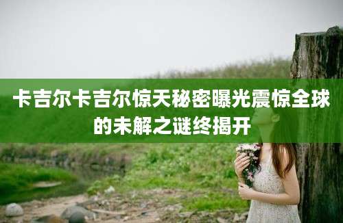 卡吉尔卡吉尔惊天秘密曝光震惊全球的未解之谜终揭开