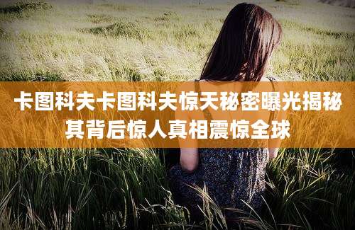 卡图科夫卡图科夫惊天秘密曝光揭秘其背后惊人真相震惊全球