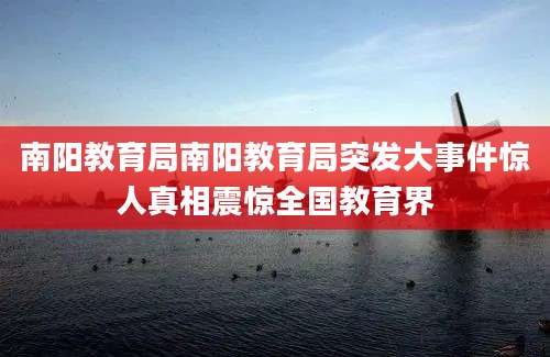南阳教育局南阳教育局突发大事件惊人真相震惊全国教育界
