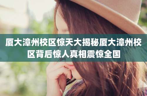 厦大漳州校区惊天大揭秘厦大漳州校区背后惊人真相震惊全国