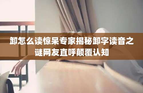 卸怎么读惊呆专家揭秘卸字读音之谜网友直呼颠覆认知