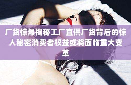 厂货惊爆揭秘工厂直供厂货背后的惊人秘密消费者权益或将面临重大变革