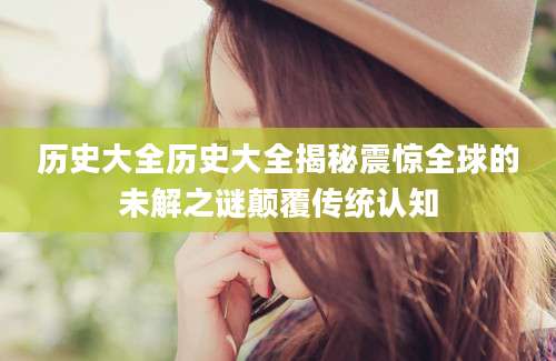 历史大全历史大全揭秘震惊全球的未解之谜颠覆传统认知
