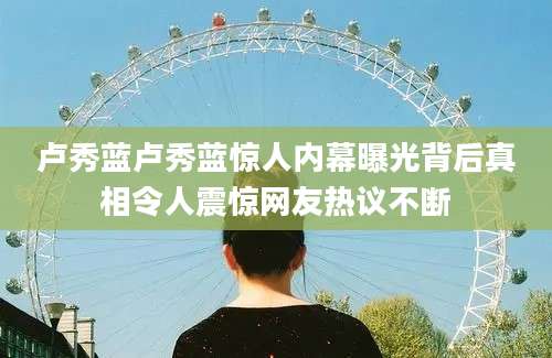 卢秀蓝卢秀蓝惊人内幕曝光背后真相令人震惊网友热议不断
