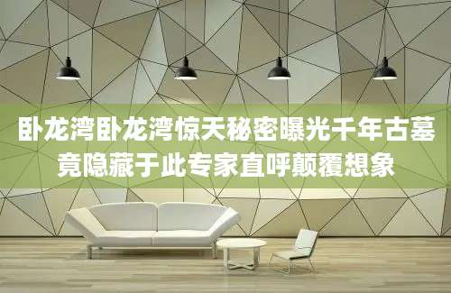 卧龙湾卧龙湾惊天秘密曝光千年古墓竟隐藏于此专家直呼颠覆想象