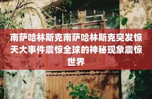 南萨哈林斯克南萨哈林斯克突发惊天大事件震惊全球的神秘现象震惊世界