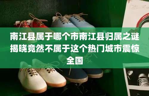 南江县属于哪个市南江县归属之谜揭晓竟然不属于这个热门城市震惊全国