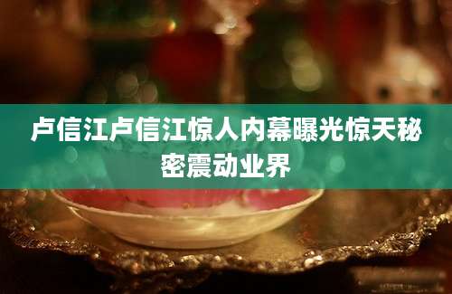 卢信江卢信江惊人内幕曝光惊天秘密震动业界