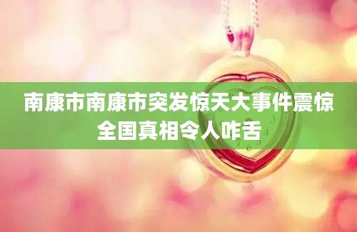 南康市南康市突发惊天大事件震惊全国真相令人咋舌