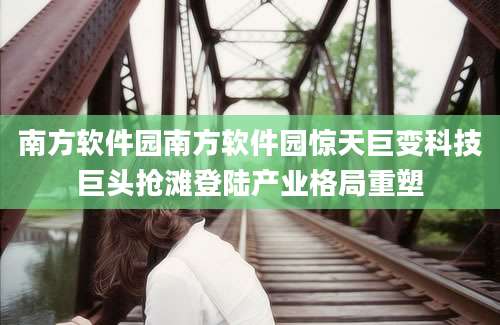 南方软件园南方软件园惊天巨变科技巨头抢滩登陆产业格局重塑