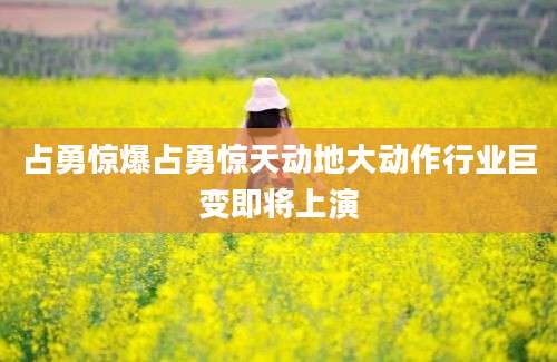 占勇惊爆占勇惊天动地大动作行业巨变即将上演