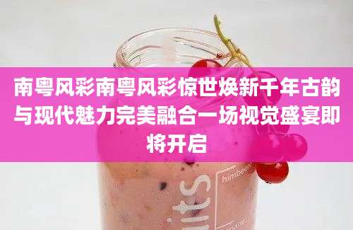 南粤风彩南粤风彩惊世焕新千年古韵与现代魅力完美融合一场视觉盛宴即将开启