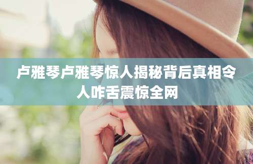 卢雅琴卢雅琴惊人揭秘背后真相令人咋舌震惊全网