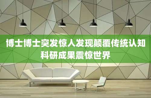博士博士突发惊人发现颠覆传统认知科研成果震惊世界