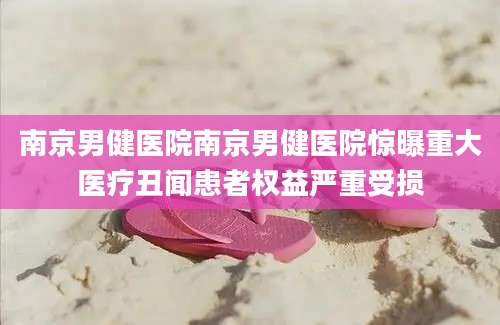 南京男健医院南京男健医院惊曝重大医疗丑闻患者权益严重受损
