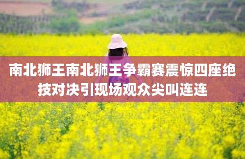 南北狮王南北狮王争霸赛震惊四座绝技对决引现场观众尖叫连连