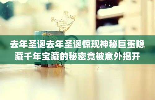 去年圣诞去年圣诞惊现神秘巨蛋隐藏千年宝藏的秘密竟被意外揭开