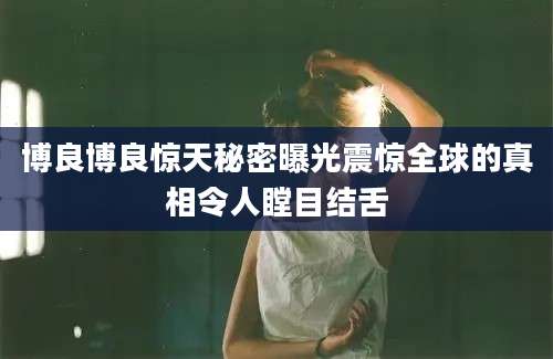 博良博良惊天秘密曝光震惊全球的真相令人瞠目结舌