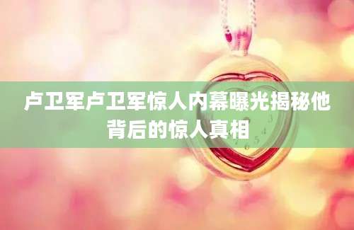 卢卫军卢卫军惊人内幕曝光揭秘他背后的惊人真相