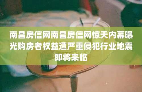 南昌房信网南昌房信网惊天内幕曝光购房者权益遭严重侵犯行业地震即将来临
