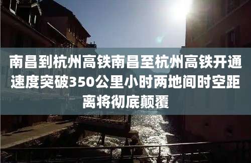 南昌到杭州高铁南昌至杭州高铁开通速度突破350公里小时两地间时空距离将彻底颠覆