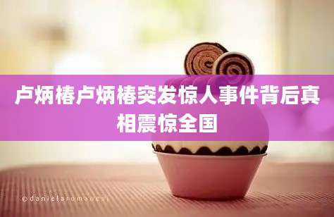 卢炳椿卢炳椿突发惊人事件背后真相震惊全国