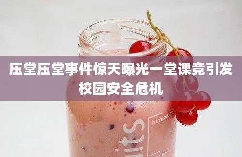 压堂压堂事件惊天曝光一堂课竟引发校园安全危机
