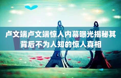 卢文端卢文端惊人内幕曝光揭秘其背后不为人知的惊人真相