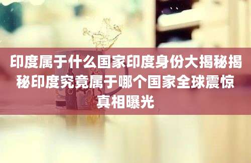 印度属于什么国家印度身份大揭秘揭秘印度究竟属于哪个国家全球震惊真相曝光