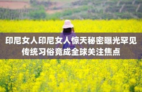 印尼女人印尼女人惊天秘密曝光罕见传统习俗竟成全球关注焦点