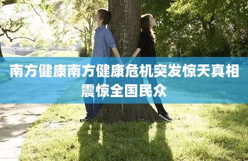 南方健康南方健康危机突发惊天真相震惊全国民众