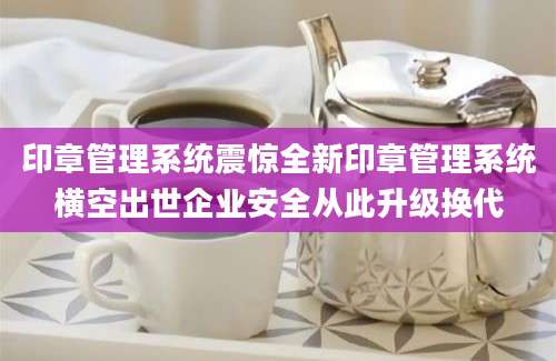 印章管理系统震惊全新印章管理系统横空出世企业安全从此升级换代