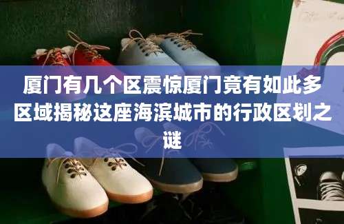 厦门有几个区震惊厦门竟有如此多区域揭秘这座海滨城市的行政区划之谜