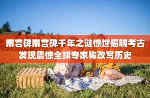 南宫碑南宫碑千年之谜惊世揭晓考古发现震惊全球专家称改写历史