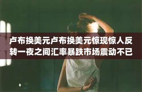 卢布换美元卢布换美元惊现惊人反转一夜之间汇率暴跌市场震动不已