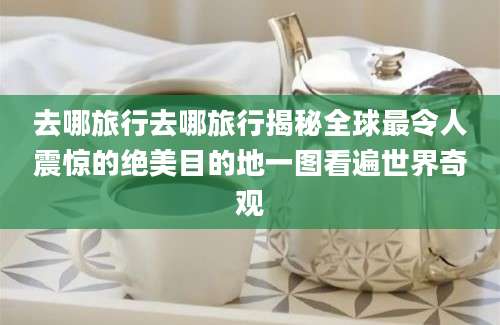 去哪旅行去哪旅行揭秘全球最令人震惊的绝美目的地一图看遍世界奇观