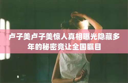 卢子美卢子美惊人真相曝光隐藏多年的秘密竟让全国瞩目