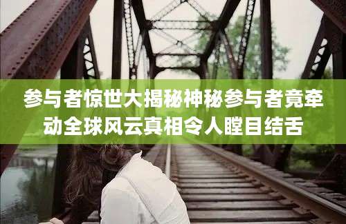 参与者惊世大揭秘神秘参与者竟牵动全球风云真相令人瞠目结舌