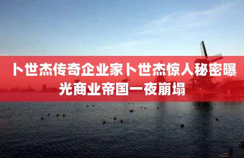 卜世杰传奇企业家卜世杰惊人秘密曝光商业帝国一夜崩塌
