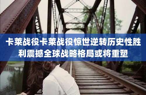 卡莱战役卡莱战役惊世逆转历史性胜利震撼全球战略格局或将重塑
