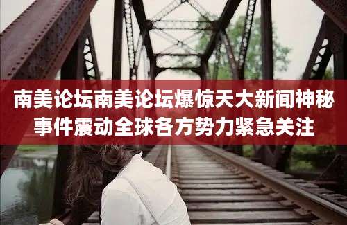 南美论坛南美论坛爆惊天大新闻神秘事件震动全球各方势力紧急关注
