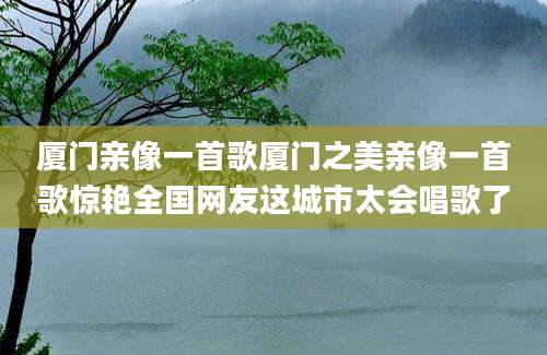厦门亲像一首歌厦门之美亲像一首歌惊艳全国网友这城市太会唱歌了