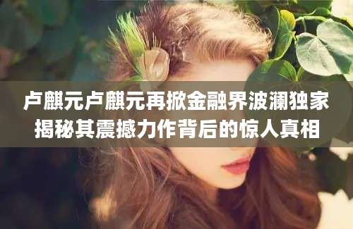卢麒元卢麒元再掀金融界波澜独家揭秘其震撼力作背后的惊人真相