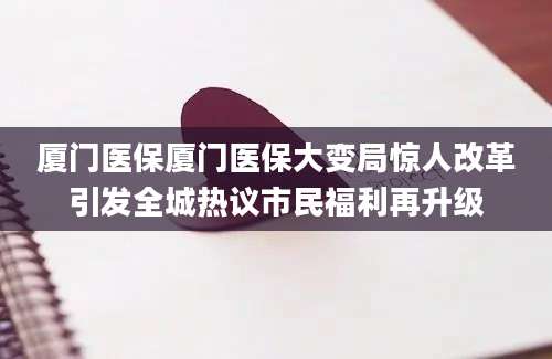 厦门医保厦门医保大变局惊人改革引发全城热议市民福利再升级