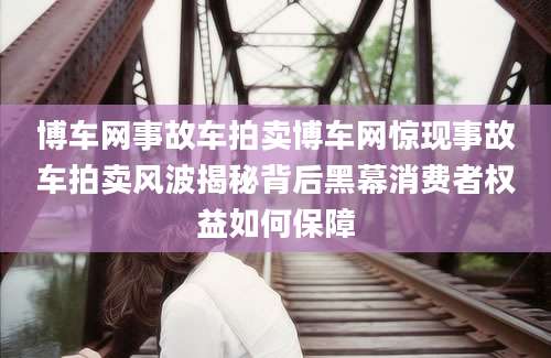 博车网事故车拍卖博车网惊现事故车拍卖风波揭秘背后黑幕消费者权益如何保障