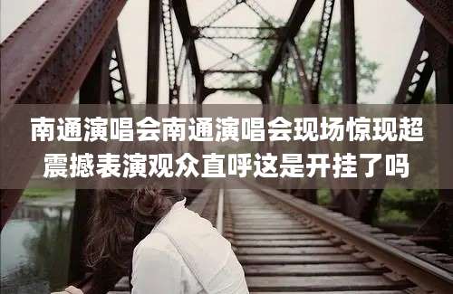 南通演唱会南通演唱会现场惊现超震撼表演观众直呼这是开挂了吗