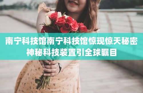 南宁科技馆南宁科技馆惊现惊天秘密神秘科技装置引全球瞩目