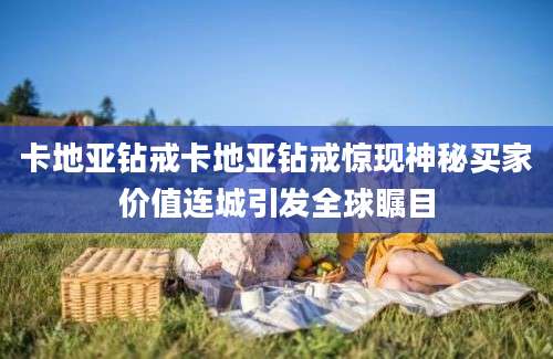 卡地亚钻戒卡地亚钻戒惊现神秘买家价值连城引发全球瞩目